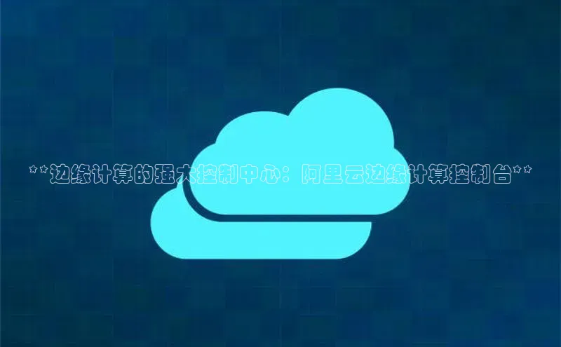 杏鑫平台代理百度营销中心**边缘计算的强大控制中心：阿里云边缘计算控制台**